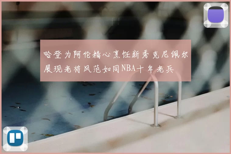 哈登为阿伦精心烹饪新秀克尼佩尔展现老将风范如同NBA十年老兵