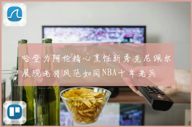 哈登为阿伦精心烹饪新秀克尼佩尔展现老将风范如同NBA十年老兵