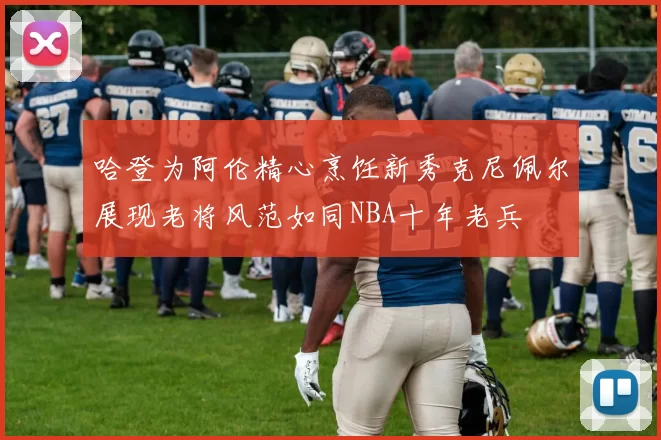 哈登为阿伦精心烹饪新秀克尼佩尔展现老将风范如同NBA十年老兵
