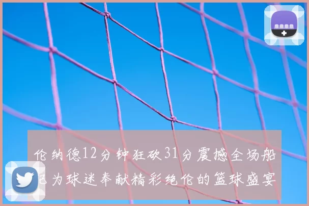 伦纳德12分钟狂砍31分震撼全场船记为球迷奉献精彩绝伦的篮球盛宴