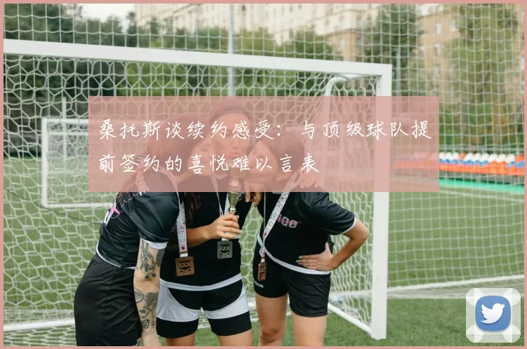 桑托斯谈续约感受:与顶级球队提前签约的喜悦难以言表