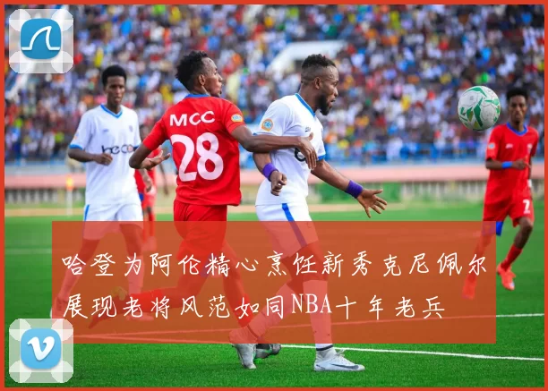 哈登为阿伦精心烹饪新秀克尼佩尔展现老将风范如同NBA十年老兵