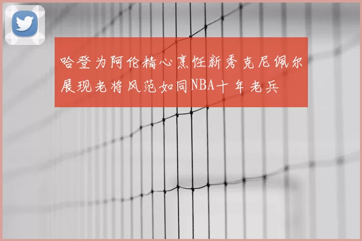 哈登为阿伦精心烹饪新秀克尼佩尔展现老将风范如同NBA十年老兵