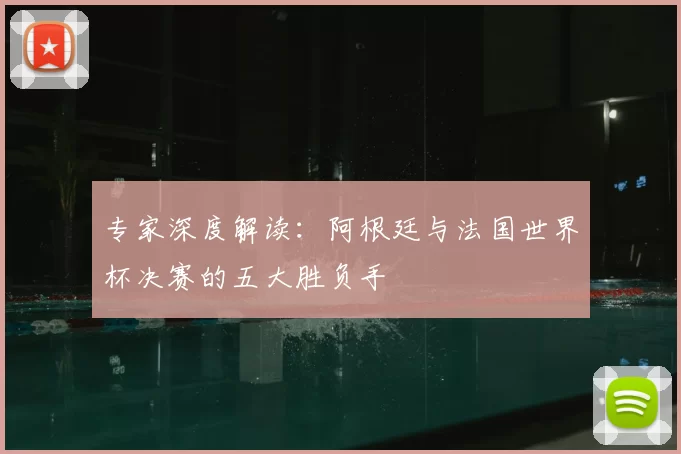 专家深度解读：阿根廷与法国世界杯决赛的五大胜负手