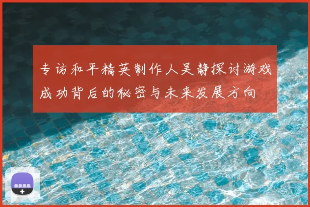 专访和平精英制作人吴静探讨游戏成功背后的秘密与未来发展方向