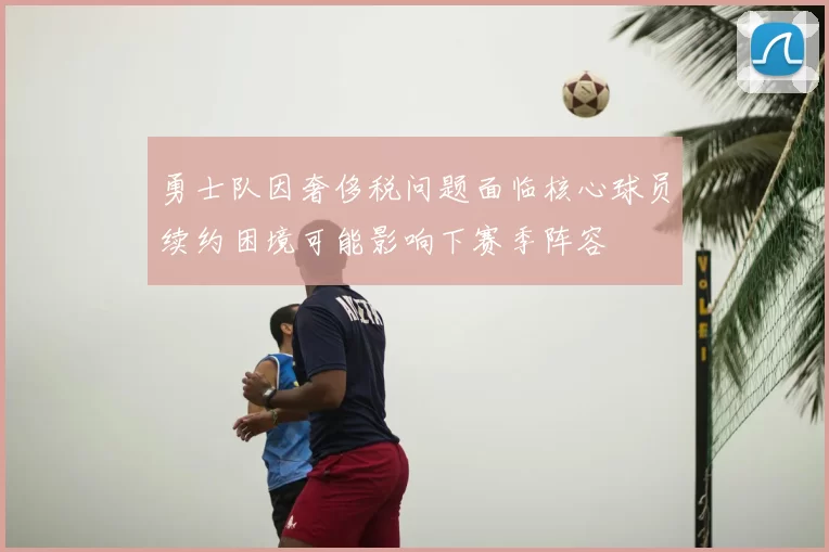 勇士队因奢侈税问题面临核心球员续约困境可能影响下赛季阵容