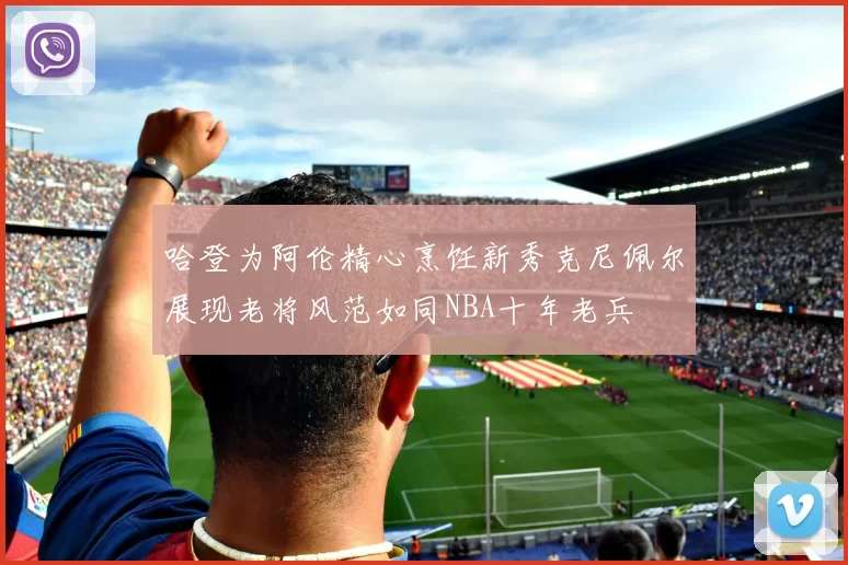 哈登为阿伦精心烹饪新秀克尼佩尔展现老将风范如同NBA十年老兵