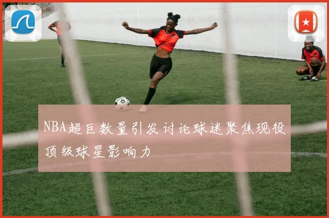 NBA超巨数量引发讨论球迷聚焦现役顶级球星影响力