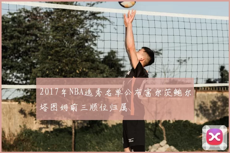2017年NBA选秀名单公布富尔茨鲍尔塔图姆前三顺位归属