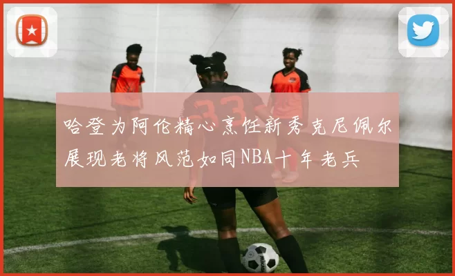 哈登为阿伦精心烹饪新秀克尼佩尔展现老将风范如同NBA十年老兵