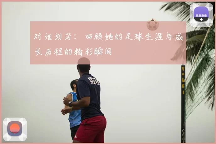 对话刘芳：回顾她的足球生涯与成长历程的精彩瞬间