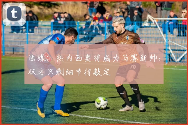 法媒：热内西奥将成为马赛新帅，双方只剩细节待敲定