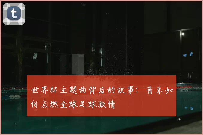 世界杯主题曲背后的故事：音乐如何点燃全球足球激情