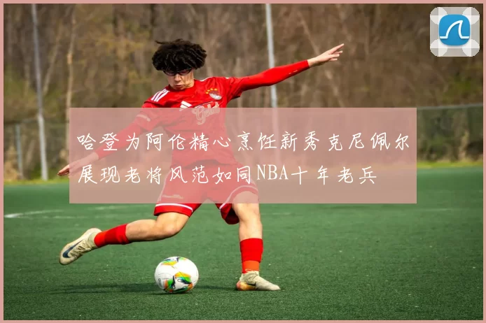 哈登为阿伦精心烹饪新秀克尼佩尔展现老将风范如同NBA十年老兵