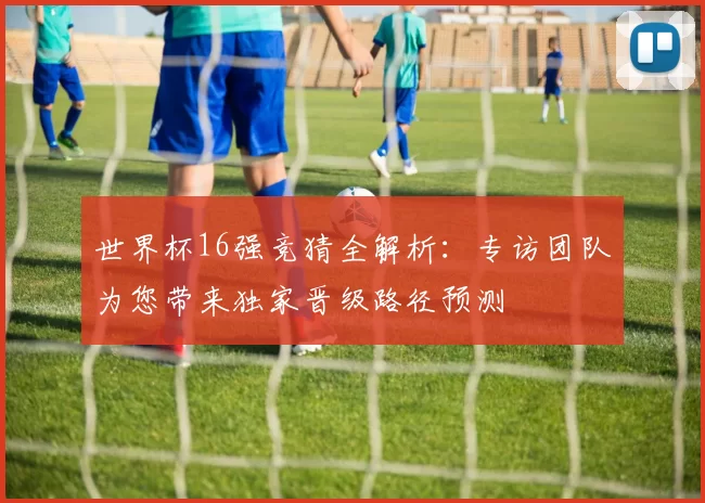 世界杯16强竞猜全解析:专访团队为您带来独家晋级路径预测