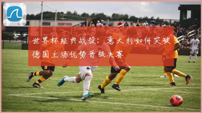 世界杯经典战役:意大利如何突破德国主场优势晋级决赛
