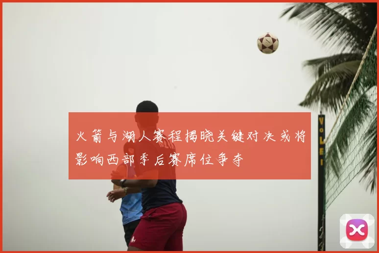 火箭与湖人赛程揭晓关键对决或将影响西部季后赛席位争夺