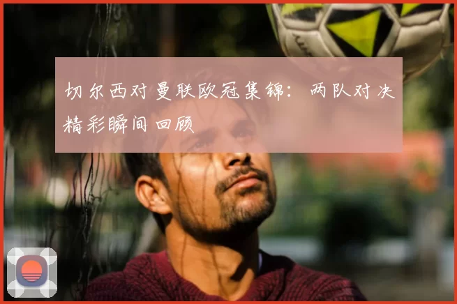 切尔西对曼联欧冠集锦：两队对决精彩瞬间回顾