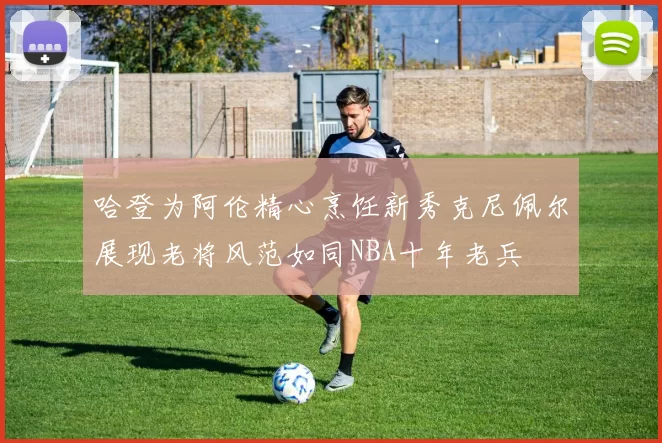 哈登为阿伦精心烹饪新秀克尼佩尔展现老将风范如同NBA十年老兵