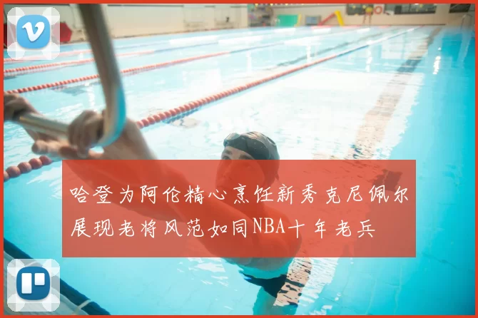 哈登为阿伦精心烹饪新秀克尼佩尔展现老将风范如同NBA十年老兵