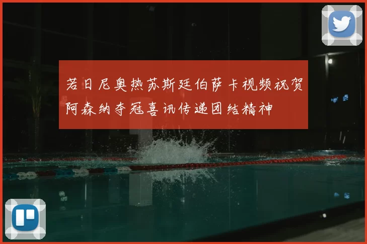 若日尼奥热苏斯廷伯萨卡视频祝贺阿森纳夺冠喜讯传递团结精神