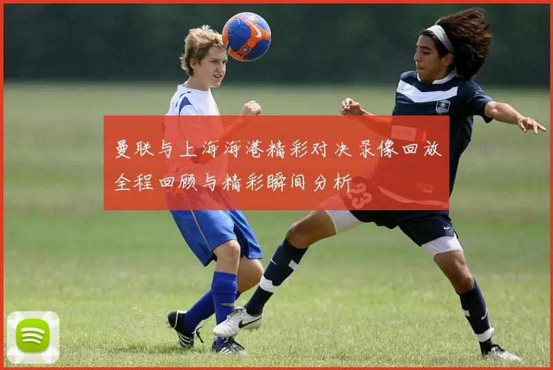 曼联与上海海港精彩对决录像回放全程回顾与精彩瞬间分析