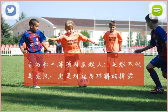 专访和平球项目发起人:足球不仅是竞技,更是对话与理解的桥梁