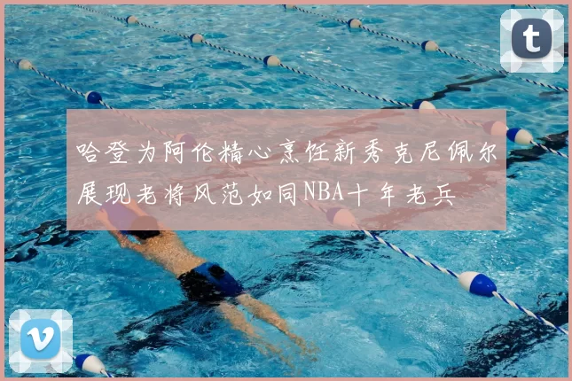 哈登为阿伦精心烹饪新秀克尼佩尔展现老将风范如同NBA十年老兵