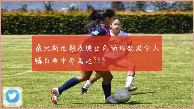 桑托斯近期表现出色场均数据令人瞩目命中率高达585