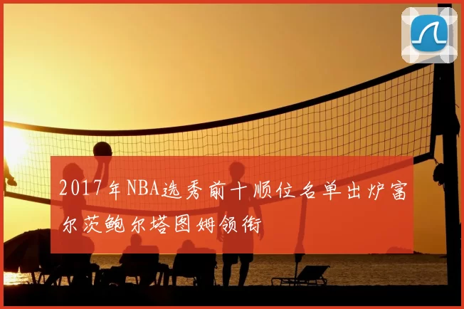 2017年NBA选秀前十顺位名单出炉富尔茨鲍尔塔图姆领衔