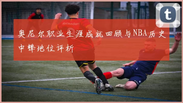 奥尼尔职业生涯成就回顾与NBA历史中锋地位评析