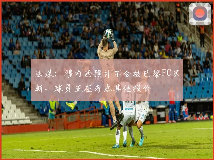 法媒:穆内西预计不会被巴黎FC买断,球员正在考虑其他报价