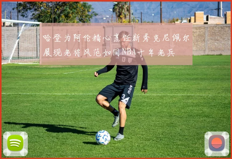 哈登为阿伦精心烹饪新秀克尼佩尔展现老将风范如同NBA十年老兵