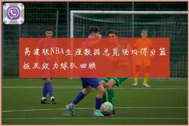 易建联NBA生涯数据总览场均得分篮板及效力球队回顾
