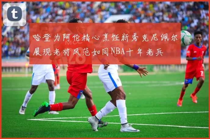 哈登为阿伦精心烹饪新秀克尼佩尔展现老将风范如同NBA十年老兵