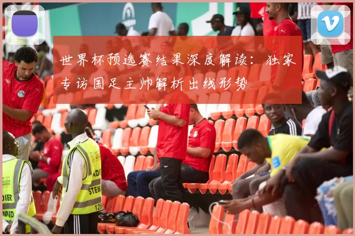 世界杯预选赛结果深度解读：独家专访国足主帅解析出线形势