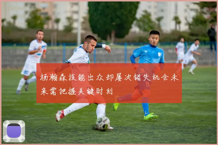 杨瀚森技能出众却屡次错失机会未来需把握关键时刻