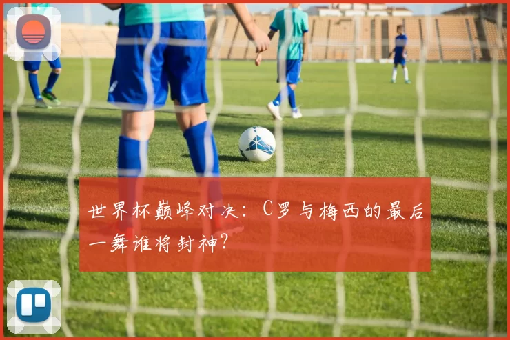 世界杯巅峰对决：C罗与梅西的最后一舞谁将封神？