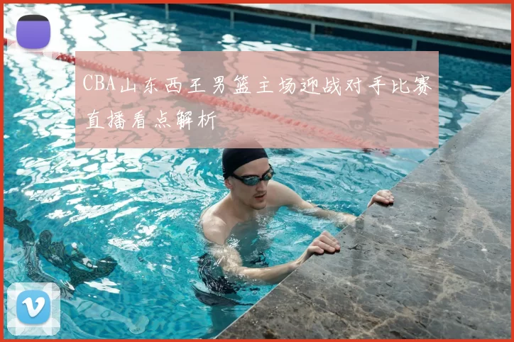 CBA山东西王男篮主场迎战对手比赛直播看点解析