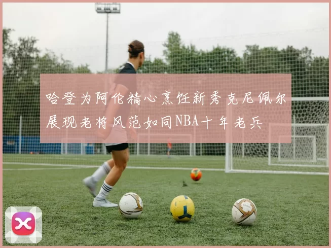 哈登为阿伦精心烹饪新秀克尼佩尔展现老将风范如同NBA十年老兵