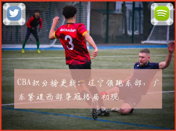 CBA积分榜更新:辽宁领跑东部,广东紧追西部争冠格局初现