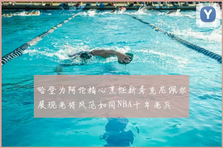 哈登为阿伦精心烹饪新秀克尼佩尔展现老将风范如同NBA十年老兵