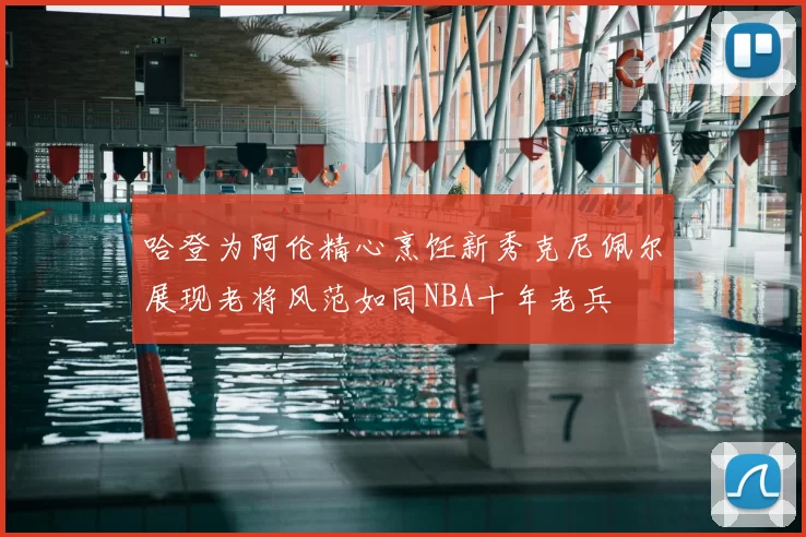 哈登为阿伦精心烹饪新秀克尼佩尔展现老将风范如同NBA十年老兵