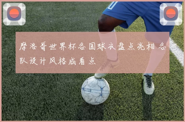 摩洛哥世界杯各国球衣盘点亮相 各队设计风格成看点