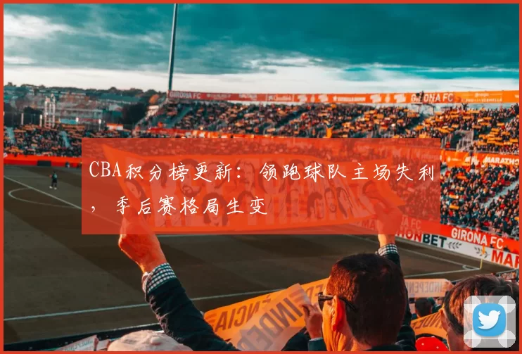 CBA积分榜更新：领跑球队主场失利，季后赛格局生变