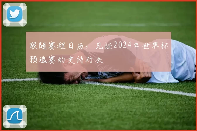跟随赛程日历，见证2024年世界杯预选赛的史诗对决