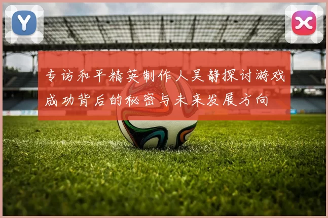 专访和平精英制作人吴静探讨游戏成功背后的秘密与未来发展方向