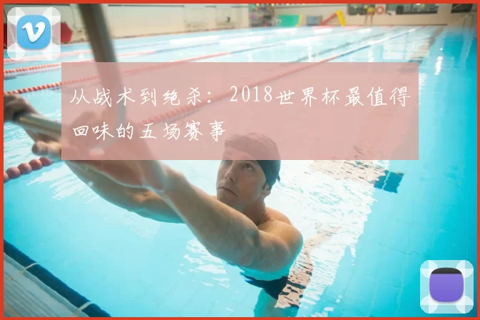 从战术到绝杀：2018世界杯最值得回味的五场赛事