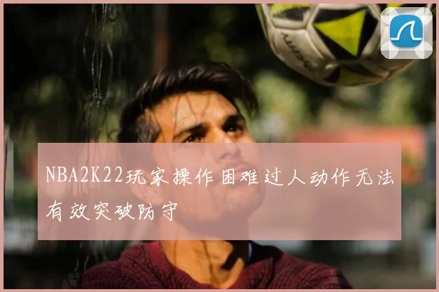 NBA2K22玩家操作困难过人动作无法有效突破防守