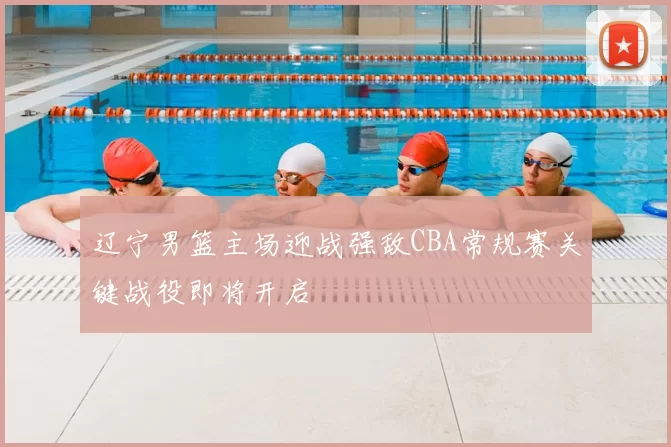 辽宁男篮主场迎战强敌CBA常规赛关键战役即将开启